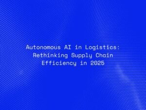 Autonomous AI in Logistics: Rethinking Supply Chain Efficiency in 2025